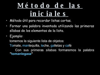 Método de las iniciales   Método útil para recordar listas cortas. Formar una palabra inventada utilizando las primeras sílabas de los elementos de la lista.  Ejemplo:  tomemos la siguiente lista de objetos:  To mate,  man tequilla,  le che,  ga lletas y  ca fé  Con sus primeras sílabas formaremos la palabra  " tomanlegaca " 