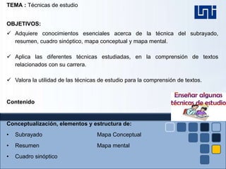 TEMA : Técnicas de estudio
OBJETIVOS:
 Adquiere conocimientos esenciales acerca de la técnica del subrayado,
resumen, cuadro sinóptico, mapa conceptual y mapa mental.
 Aplica las diferentes técnicas estudiadas, en la comprensión de textos
relacionados con su carrera.
 Valora la utilidad de las técnicas de estudio para la comprensión de textos.
Contenido
Conceptualización, elementos y estructura de:
• Subrayado Mapa Conceptual
• Resumen Mapa mental
• Cuadro sinóptico
 