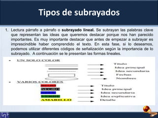 Tipos de subrayados
1. Lectura párrafo a párrafo o subrayado lineal. Se subrayan las palabras clave
que representan las ideas que queremos destacar porque nos han parecido
importantes. Es muy importante destacar que antes de empezar a subrayar es
imprescindible haber comprendido el texto. En esta fase, si lo deseamos,
podemos utilizar diferentes códigos de señalización según la importancia de lo
subrayado. A continuación se le presentan las formas lineales.
 