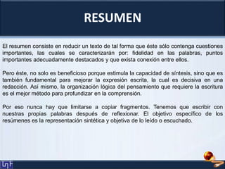 RESUMEN
El resumen consiste en reducir un texto de tal forma que éste sólo contenga cuestiones
importantes, las cuales se caracterizarán por: fidelidad en las palabras, puntos
importantes adecuadamente destacados y que exista conexión entre ellos.
Pero éste, no solo es beneficioso porque estimula la capacidad de síntesis, sino que es
también fundamental para mejorar la expresión escrita, la cual es decisiva en una
redacción. Así mismo, la organización lógica del pensamiento que requiere la escritura
es el mejor método para profundizar en la comprensión.
Por eso nunca hay que limitarse a copiar fragmentos. Tenemos que escribir con
nuestras propias palabras después de reflexionar. El objetivo específico de los
resúmenes es la representación sintética y objetiva de lo leído o escuchado.
 