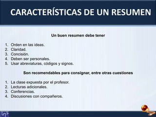 CARACTERÍSTICAS DE UN RESUMEN
Un buen resumen debe tener
1. Orden en las ideas.
2. Claridad.
3. Concisión.
4. Deben ser personales.
5. Usar abreviaturas, códigos y signos.
Son recomendables para consignar, entre otras cuestiones
1. La clase expuesta por el profesor.
2. Lecturas adicionales.
3. Conferencias.
4. Discusiones con compañeros.
 