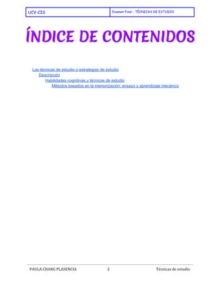  
UCV-CIS Examen Final - TÉCNICAS DE ESTUDIO
 
 
 
 
Las técnicas de estudio o estrategias de estudio 
Descripción 
Habilidades cognitivas y técnicas de estudio 
Métodos basados en la memorización: ensayo y aprendizaje mecánico 
 
   
 
PAULA CHANG PLASENCIA 2  ​ Técnicas de estudio
 
