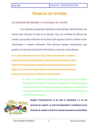  
UCV-CIS Examen Final - TÉCNICAS DE ESTUDIO
 
TÉCNICAS DE ESTUDIO
Las ​técnicas de estudio​o ​estrategias de estudio
Son distintas perspectivas aplicadas al aprendizaje. Generalmente son
críticas para alcanzar el éxito en la escuela. Hay una variedad de técnicas de
estudio, que pueden enfocarse en el proceso de organizar, tomar y retener nueva
información, o superar ​exámenes​. Estas técnicas incluyen ​nemotecnias​, que
ayudan a la retención de listas de información, y ​toma de notas​efectiva.
Es una manera formulada que de este modo y bajo esta denominación, se integran y
agrupan técnicas directamente implicadas en el propio proceso del estudio; tales como la
planificación de dicha actividad, el ​subrayado​, el ​resumen​, la elaboraciónde​esquemas​,​el
repaso​, etc.; así como otras estrategias quetienenuncaráctermáscomplementario,como
pueden ser la toma de apuntes o la realización de ​trabajos escolares​.
En cuanto a la enseñanza de estas técnicas, tanto la ​psicología del ​aprendizaje
(particularmente la concepción "​constructivista​" procedente de la ​psicología cognitiva​),
como la práctica educativa, coinciden en considerar el ​modelado y el ​moldeado docente
como las estrategias ​didácticas más idóneas a la hora de promover un aprendizaje eficaz y
profundo de dichas estrategias.
Aunque frecuentemente se les deja al estudiante y a su red
personal de soporte, se está incrementando la enseñanza de las
técnicas de estudio a nivel de la ​escuela secundaria y ​universidad​.
 
PAULA CHANG PLASENCIA 3  ​ Técnicas de estudio
 