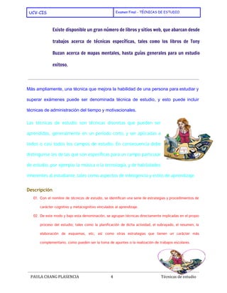  
UCV-CIS Examen Final - TÉCNICAS DE ESTUDIO
 
Existe disponible un gran número de libros y sitios web, que abarcan desde
trabajos acerca de técnicas específicas, tales como los libros de ​Tony
Buzan acerca de ​mapas mentales​, hasta guías generales para un estudio
exitoso.
Más ampliamente, una técnica que mejora la habilidad de una persona para estudiar y                           
superar exámenes puede ser denominada técnica de estudio, y esto puede incluir                       
técnicas de ​administración del tiempo​ y motivacionales. 
Las técnicas de estudio son técnicas discretas que pueden ser
aprendidas, generalmente en un período corto, y ser aplicadas a
todos o casi todos los campos de estudio. En consecuencia debe
distinguirse les de las que son específicas para un campo particular
de estudio, por ejemplo la música o la tecnología, y de habilidades
inherentes al estudiante, tales como aspectos de ​inteligencia​y ​estilo de aprendizaje​.
Descripción
01. Con el nombre de ​técnicas de estudio​, se identifican una serie de estrategias y procedimientos de
carácter ​cognitivo​y ​metacognitivo​vinculados al ​aprendizaje​.
02. De este modo y bajo esta denominación, se agrupan técnicas directamente implicadas en el propio
proceso del estudio; tales como la ​planificación de dicha actividad, el ​subrayado​, el ​resumen​, la
elaboración de ​esquemas​, etc; así como otras estrategias que tienen un carácter más
complementario, como pueden ser la toma de ​apuntes​o la realización de ​trabajos escolares​.
 
PAULA CHANG PLASENCIA 4  ​ Técnicas de estudio
 