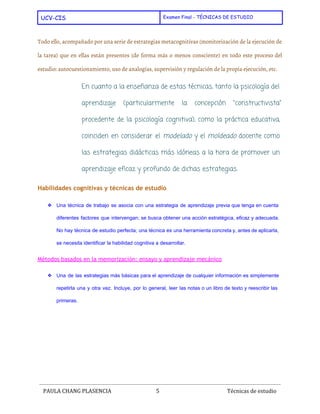  
UCV-CIS Examen Final - TÉCNICAS DE ESTUDIO
 
Todo ello, acompañado por una serie de estrategias metacognitivas (monitorización de la ejecución de
la tarea) que en ellas están presentes (de forma más o menos consciente) en todo este proceso del
estudio: ​autocuestionamiento​, uso de ​analogías​, supervisión y regulación de la propia ejecución, etc.
En cuanto a la enseñanza de estas técnicas, tanto la ​psicología del
aprendizaje (particularmente la concepción "​constructivista​"
procedente de la ​psicología cognitiva​), como la práctica educativa,
coinciden en considerar el ​modelado y el ​moldeado docente como
las estrategias ​didácticas más idóneas a la hora de promover un
aprendizaje eficaz y profundo de dichas estrategias.
Habilidades cognitivas y técnicas de estudio
❖ Una técnica de trabajo se asocia con una estrategia de aprendizaje previa que tenga en cuenta                               
diferentes factores que intervengan; se busca obtener una acción estratégica, eficaz y adecuada.                         
No hay técnica de estudio perfecta; una técnica es una herramienta concreta y, antes de aplicarla,                               
se necesita identificar la habilidad cognitiva a desarrollar. 
Métodos basados en la memorización: ensayo y aprendizaje mecánico
❖ Una de las estrategias más básicas para el aprendizaje de cualquier información es simplemente                           
repetirla una y otra vez. Incluye, por lo general, leer las notas o un libro de texto y reescribir las                                       
primeras. 
 
PAULA CHANG PLASENCIA 5  ​ Técnicas de estudio
 