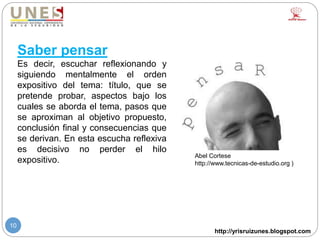 http://yrisruizunes.blogspot.com
10
Saber pensar
Es decir, escuchar reflexionando y
siguiendo mentalmente el orden
expositivo del tema: título, que se
pretende probar, aspectos bajo los
cuales se aborda el tema, pasos que
se aproximan al objetivo propuesto,
conclusión final y consecuencias que
se derivan. En esta escucha reflexiva
es decisivo no perder el hilo
expositivo.
Abel Cortese
http://www.tecnicas-de-estudio.org )
 