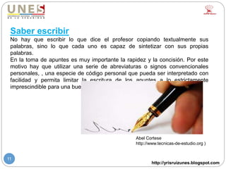 http://yrisruizunes.blogspot.com
11
Saber escribir
No hay que escribir lo que dice el profesor copiando textualmente sus
palabras, sino lo que cada uno es capaz de sintetizar con sus propias
palabras.
En la toma de apuntes es muy importante la rapidez y la concisión. Por este
motivo hay que utilizar una serie de abreviaturas o signos convencionales
personales, , una especie de código personal que pueda ser interpretado con
facilidad y permita limitar la escritura de los apuntes a lo estrictamente
imprescindible para una buena comprensión posterior.
Abel Cortese
http://www.tecnicas-de-estudio.org )
 