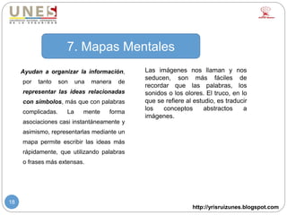 http://yrisruizunes.blogspot.com
18
Ayudan a organizar la información,
por tanto son una manera de
representar las ideas relacionadas
con símbolos, más que con palabras
complicadas. La mente forma
asociaciones casi instantáneamente y
asimismo, representarlas mediante un
mapa permite escribir las ideas más
rápidamente, que utilizando palabras
o frases más extensas.
7. Mapas Mentales
Las imágenes nos llaman y nos
seducen, son más fáciles de
recordar que las palabras, los
sonidos o los olores. El truco, en lo
que se refiere al estudio, es traducir
los conceptos abstractos a
imágenes.
 
