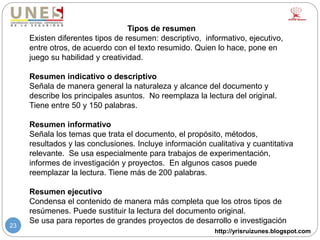 http://yrisruizunes.blogspot.com
23
Tipos de resumen
Existen diferentes tipos de resumen: descriptivo, informativo, ejecutivo,
entre otros, de acuerdo con el texto resumido. Quien lo hace, pone en
juego su habilidad y creatividad.
Resumen indicativo o descriptivo
Señala de manera general la naturaleza y alcance del documento y
describe los principales asuntos. No reemplaza la lectura del original.
Tiene entre 50 y 150 palabras.
Resumen informativo
Señala los temas que trata el documento, el propósito, métodos,
resultados y las conclusiones. Incluye información cualitativa y cuantitativa
relevante. Se usa especialmente para trabajos de experimentación,
informes de investigación y proyectos. En algunos casos puede
reemplazar la lectura. Tiene más de 200 palabras.
Resumen ejecutivo
Condensa el contenido de manera más completa que los otros tipos de
resúmenes. Puede sustituir la lectura del documento original.
Se usa para reportes de grandes proyectos de desarrollo e investigación
 