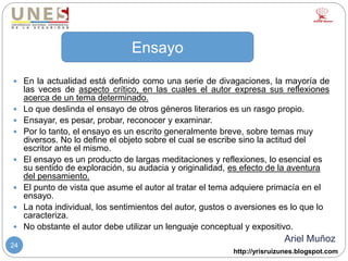 http://yrisruizunes.blogspot.com
24
 En la actualidad está definido como una serie de divagaciones, la mayoría de
las veces de aspecto crítico, en las cuales el autor expresa sus reflexiones
acerca de un tema determinado.
 Lo que deslinda el ensayo de otros géneros literarios es un rasgo propio.
 Ensayar, es pesar, probar, reconocer y examinar.
 Por lo tanto, el ensayo es un escrito generalmente breve, sobre temas muy
diversos. No lo define el objeto sobre el cual se escribe sino la actitud del
escritor ante el mismo.
 El ensayo es un producto de largas meditaciones y reflexiones, lo esencial es
su sentido de exploración, su audacia y originalidad, es efecto de la aventura
del pensamiento.
 El punto de vista que asume el autor al tratar el tema adquiere primacía en el
ensayo.
 La nota individual, los sentimientos del autor, gustos o aversiones es lo que lo
caracteriza.
 No obstante el autor debe utilizar un lenguaje conceptual y expositivo.
Ariel Muñoz
Ensayo
 