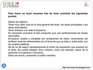 http://yrisruizunes.blogspot.com
25
Para hacer un buen resumen has de tener presente los siguientes
puntos:
Debes ser objetivo.
Tener muy claro cuál es la idea general del texto, las ideas principales y las
ideas secundarias.
Tener siempre a la vista el esquema.
Es necesario encontrar el hilo conductor que une perfectamente las frases
esenciales.
Enriquece, amplia y completa con anotaciones de clase, comentarios del
profesor, lecturas relacionadas con el tema de que se trate y, sobre todo, con
tus propias palabras.
No se ha de seguir necesariamente el orden de exposición que aparece en
el texto. Se puede adoptar otros criterios, como por ejemplo, pasar de lo
particular a lo general o viceversa.
Debe ser breve y presentar un estilo narrativo.
 