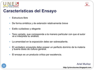 http://yrisruizunes.blogspot.com
26
Características del Ensayo
 Estructura libre
 De forma sintética y de extensión relativamente breve
 Estilo cuidadoso y elegante
 Tono variado, que corresponde a la manera particular con que el autor
ve e interpreta su análisis.
 La amenidad en la exposición debe ser sobresaliente.
 El verdadero ensayista debe poseer un perfecto dominio de la materia
y buena dosis de cultura general.
 El ensayo es un producto crítico por excelencia.
Ariel Muñoz
 