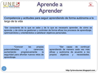 http://yrisruizunes.blogspot.com
3
Competencia y actitudes para seguir aprendiendo de forma autónoma a lo
largo de la vida
*Ser capaz de continuar
aprendiendo de manera cada vez más
eficaz y autónoma de acuerdo a los
propios objetivos y necesidades.
*Ser consciente de lo que se sabe y de lo que es necesario aprender, de cómo se
aprende, y de cómo se gestionan y controlan de forma eficaz los procesos de aprendizaje,
optimizándolos y orientándolos a satisfacer objetivos personales.
*Conocer las propias
potencialidades y carencias,
aumentando progresivamente la
seguridad para afrontar nuevos retos de
aprendizaje.
 