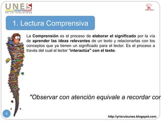 http://yrisruizunes.blogspot.com
5
La Comprensión es el proceso de elaborar el significado por la vía
de aprender las ideas relevantes de un texto y relacionarlas con los
conceptos que ya tienen un significado para el lector. Es el proceso a
través del cual el lector "interactúa" con el texto.
1. Lectura Comprensiva
"Observar con atención equivale a recordar con
 