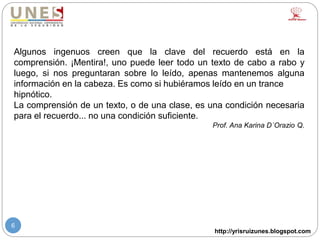 http://yrisruizunes.blogspot.com
6
Algunos ingenuos creen que la clave del recuerdo está en la
comprensión. ¡Mentira!, uno puede leer todo un texto de cabo a rabo y
luego, si nos preguntaran sobre lo leído, apenas mantenemos alguna
información en la cabeza. Es como si hubiéramos leído en un trance
hipnótico.
La comprensión de un texto, o de una clase, es una condición necesaria
para el recuerdo... no una condición suficiente.
Prof. Ana Karina D´Orazio Q.
 