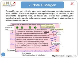 http://yrisruizunes.blogspot.com
7
2. Nota al Margen
Es una técnica muy utilizada para hacer anotaciones en los márgenes de las
hojas del libro. En ellas se expresa, con apenas un par de palabras, la idea
fundamental del párrafo leído. Se trata de una técnica muy utilizada, junto
con el subrayado para la lectura comprensiva y constituye el paso previo a la
elaboración de esquemas.
Abel Cortese
http://www.tecnicas-de-estudio.org )
 
