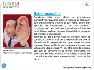 http://yrisruizunes.blogspot.com
9
Saber escuchar
Conviene estar muy atento a expresiones
significativas, “palabras signo” o “toques de atención”
que ordinariamente emplea el que habla, como, por
ejemplo, “es importantes...”, “en una palabra..”
“concluyendo”... expresiones que indican la intención
de sintetizar, explicar y aclarar ideas básicas de parte
del profesor o el expositor.
También se debe poner especial atención tanto al
comienzo como al final de la exposición, ya que la
síntesis de la exposición con que suele iniciarse
cualquier tema facilita la comprensión y ofrece una
valiosísima idea general. Y , por otra parte, la síntesis
con que se concluye no es menos interesante, ya
que suele se más detallada y completa, y donde se
concentra lo más rico e interesante de cuanto se ha
dicho.
Abel Cortese
http://www.tecnicas-de-estudio.org )
 