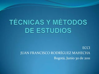 TÉCNICAS Y MÉTODOS DE ESTUDIOS ECCI JUAN FRANCISCO RODRÍGUEZ MAHECHA Bogotá, Junio 30 de 2011 