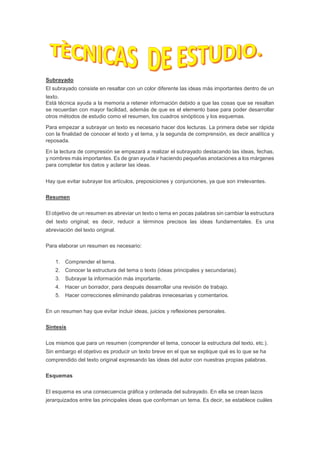 Subrayado
El subrayado consiste en resaltar con un color diferente las ideas más importantes dentro de un
texto.
Está técnica ayuda a la memoria a retener información debido a que las cosas que se resaltan
se recuerdan con mayor facilidad, además de que es el elemento base para poder desarrollar
otros métodos de estudio como el resumen, los cuadros sinópticos y los esquemas.
Para empezar a subrayar un texto es necesario hacer dos lecturas. La primera debe ser rápida
con la finalidad de conocer el texto y el tema, y la segunda de comprensión, es decir analítica y
reposada.
En la lectura de compresión se empezará a realizar el subrayado destacando las ideas, fechas,
y nombres más importantes. Es de gran ayuda ir haciendo pequeñas anotaciones a los márgenes
para completar los datos y aclarar las ideas.
Hay que evitar subrayar los artículos, preposiciones y conjunciones, ya que son irrelevantes.
Resumen
El objetivo de un resumen es abreviar un texto o tema en pocas palabras sin cambiar la estructura
del texto original; es decir, reducir a términos precisos las ideas fundamentales. Es una
abreviación del texto original.
Para elaborar un resumen es necesario:
1. Comprender el tema.
2. Conocer la estructura del tema o texto (ideas principales y secundarias).
3. Subrayar la información más importante.
4. Hacer un borrador, para después desarrollar una revisión de trabajo.
5. Hacer correcciones eliminando palabras innecesarias y comentarios.
En un resumen hay que evitar incluir ideas, juicios y reflexiones personales.
Síntesis
Los mismos que para un resumen (comprender el tema, conocer la estructura del texto, etc.).
Sin embargo el objetivo es producir un texto breve en el que se explique qué es lo que se ha
comprendido del texto original expresando las ideas del autor con nuestras propias palabras.
Esquemas
El esquema es una consecuencia gráfica y ordenada del subrayado. En ella se crean lazos
jerarquizados entre las principales ideas que conforman un tema. Es decir, se establece cuáles
 