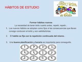 HÁBITOS DE ESTUDIO



                         Formar hábitos nuevos
         La necesidad de tener éxito cuanto antes, repetir, repetir...
1. Los nuevos hábitos se adoptan como fijos si las consecuencias que llevan
   consigo conducen al éxito y son satisfactorias.

2.   El habito se fija con la repetición continuada del mismo..


3. Una buena planificación y horario es importante para conseguirlo.
 