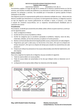 INSTITUTO DE EDUCACIÓN SUPERIOR TECNOLÓGICO PÚBLICO
“ENRIQUE LÓPEZ ALBUJAR “
CREADO CON R.M. N° 00007-80-ED REVALIDACIÓN R.D. N° 209 – 2005 – ED
Mag. Judith Elizabeth Siaden Chambergo Modulo; Comunicación.
Unidad Didáctica: Técnicas de la Comunicación
INSTITUTO
SUPERIOR
TECNOLÓGICO
PÚBLICO
herramientas surgidas a lo largo del siglo XX en ámbitos de la industria y posteriormente en el de los
servicios, para facilitar el análisis de problemas y sus soluciones en esferas como lo son; calidad de los
procesos, los productos y servicios. Fue concebido por el licenciado en química japonés Dr.Kaoru
Ishikawaen el año 1943.
Este diagrama causal es la representación gráfica de las relaciones múltiples de causa - efecto entre las
diversas variables que intervienen en un proceso. En teoría general de sistemas, un diagrama causal es
un tipo de diagrama que muestra gráficamente las entradas o inputs, el proceso, y las salidas
o outputs de unsistema (causa-efecto), con su respectiva retroalimentación (feedback) para el
subsistema de control.
Procedimiento
Para empezar, se decide qué característica de calidad, salida o efecto se quiere examinar y continuar
con los siguientes pasos:
1. Hacer un diagrama en blanco.
2. Escribir de forma concisa el problema o efecto.
3. Escribir las categorías que se consideren apropiadas al problema: máquina, mano de obra,
materiales, métodos, son las más comunes y se aplican en muchos procesos.
4. Realizar una lluvia de ideas (brainstorming) de posibles causas y relacionarlas con cada categoría.
5. Preguntarse ¿por qué? a cada causa, no más de dos o tres veces. ¿Por qué no se dispone de
tiempo necesario?. ¿Por qué no se dispone de tiempo para estudiar las características de cada
producto?.
6. Empezar por enfocar las variaciones en las causas seleccionadas como fácil de implementar y de
alto impacto.
Causas y Espinas
Para crear y organizar las espinas de un diagrama, hay que considerar lo siguiente:
1. Todas las espinas deben ser causas posibles.
2. Todas las causas deben ser presentadas en las vías que indiquen cómo se relacionan con el
problema.
3. La disposición de las espinas debe reflejar las relaciones entre las causas
 