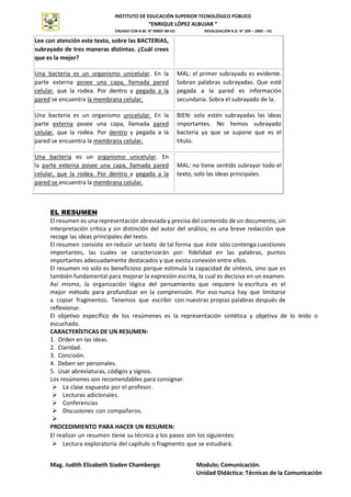 INSTITUTO DE EDUCACIÓN SUPERIOR TECNOLÓGICO PÚBLICO
“ENRIQUE LÓPEZ ALBUJAR “
CREADO CON R.M. N° 00007-80-ED REVALIDACIÓN R.D. N° 209 – 2005 – ED
Mag. Judith Elizabeth Siaden Chambergo Modulo; Comunicación.
Unidad Didáctica: Técnicas de la Comunicación
INSTITUTO
SUPERIOR
TECNOLÓGICO
PÚBLICO
Lee con atención este texto, sobre las BACTERIAS,
subrayado de tres maneras distintas. ¿Cuál crees
que es la mejor?
Una bacteria es un organismo unicelular. En la
parte externa posee una capa, llamada pared
celular, que la rodea. Por dentro y pegada a la
pared se encuentra la membrana celular.
MAL: el primer subrayado es evidente.
Sobran palabras subrayadas. Que esté
pegada a la pared es información
secundaria. Sobra el subrayado de la.
Una bacteria es un organismo unicelular. En la
parte externa posee una capa, llamada pared
celular, que la rodea. Por dentro y pegada a la
pared se encuentra la membrana celular.
BIEN: solo estén subrayadas las ideas
importantes. No hemos subrayado
bacteria ya que se supone que es el
título.
Una bacteria es un organismo unicelular. En
la parte externa posee una capa, llamada pared
celular, que la rodea. Por dentro y pegada a la
pared se encuentra la membrana celular.
MAL: no tiene sentido subrayar todo el
texto, solo las ideas principales.
EL RESUMEN
El resumen es una representación abreviada y precisa del contenido de un documento, sin
interpretación crítica y sin distinción del autor del análisis; es una breve redacción que
recoge las ideas principales del texto.
El resumen consiste en reducir un texto de tal forma que éste sólo contenga cuestiones
importantes, las cuales se caracterizarán por: fidelidad en las palabras, puntos
importantes adecuadamente destacados y que exista conexión entre ellos.
El resumen no solo es beneficioso porque estimula la capacidad de síntesis, sino que es
también fundamental para mejorar la expresión escrita, la cual es decisiva en un examen.
Así mismo, la organización lógica del pensamiento que requiere la escritura es el
mejor método para profundizar en la comprensión. Por eso nunca hay que limitarse
a copiar fragmentos. Tenemos que escribir con nuestras propias palabras después de
reflexionar.
El objetivo específico de los resúmenes es la representación sintética y objetiva de lo leído o
escuchado.
CARACTERÍSTICAS DE UN RESUMEN:
1. Orden en las ideas.
2. Claridad.
3. Concisión.
4. Deben ser personales.
5. Usar abreviaturas, códigos y signos.
Los resúmenes son recomendables para consignar.
 La clase expuesta por el profesor.
 Lecturas adicionales.
 Conferencias
 Discusiones con compañeros.

PROCEDIMIENTO PARA HACER UN RESUMEN:
El realizar un resumen tiene su técnica y los pasos son los siguientes:
 Lectura exploratoria del capítulo o fragmento que se estudiará.
 