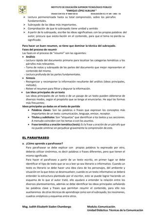 INSTITUTO DE EDUCACIÓN SUPERIOR TECNOLÓGICO PÚBLICO
“ENRIQUE LÓPEZ ALBUJAR “
CREADO CON R.M. N° 00007-80-ED REVALIDACIÓN R.D. N° 209 – 2005 – ED
Mag. Judith Elizabeth Siaden Chambergo Modulo; Comunicación.
Unidad Didáctica: Técnicas de la Comunicación
INSTITUTO
SUPERIOR
TECNOLÓGICO
PÚBLICO
 Lectura pormenorizada hasta su total comprensión, sobre los párrafos
fundamentales.
 Subrayado de las ideas más importantes.
 Comprobación de que lo subrayado tiene unidad y sentido
 A partir de lo subrayado, escribe las ideas significativas con las propias palabras del
autor; procura que exista ilación en el contenido, para que el tema no pierda su
significado.
Para hacer un buen resumen, se tiene que dominar la técnica del subrayado.
Fases del proceso de resumir
Las fases en el proceso de “resumir” son las siguientes:
 Análisis
- Lectura rápida del documento primario para localizar las categorías temáticas y los
párrafos más relevantes.
- Toma de notas y subrayado de las partes del documento que mejor representen el
contenido del mismo.
- Lectura profunda de las partes fundamentales.
 Síntesis
- Reorganizar y recomponer la información resultante del análisis (ideas principales,
método).
- Releer el resumen para filtrar y depurar la información.
 Las ideas principales de un texto
Las ideas principales de un texto o de un pasaje de un texto pueden obtenerse de
diversos modos, según el propósito que se tenga al enunciarlas. He aquí las formas
más frecuentes:
Ideas principales ya dadas en el texto de partida
 Palabras claves: Son las palabras o frases que expresan los conceptos más
importantes de un texto: comunicación, lenguaje, emisor, receptor.
 Títulos y subtítulos: Son “etiquetas” que identifican a los textos y sus secciones.
A menudo coinciden con los temas o con los asuntos.
 Frase temática u oración temática (tesis): Es la frase u oración de un párrafo que
no puede omitirse sin perjudicar gravemente la comprensión de este.
EL PARAFRASEO
a. ¿Cómo aprendo a parafrasear?
Para parafrasear se debe explicar con propias palabras lo expresado por otro,
deberás utilizar sinónimos, es decir palabras o frases diferentes, pero que tienen el
mismo significado.
Para hacer el parafraseo a partir de un texto escrito, en primer lugar se debe
identificar el tipo de texto que se va a leer ya sea literario o informativo. Cuando un
texto es literario se debe hacer una idea clara de los personajes, del ambiente y
situación en la que éstos se desenvuelven; cuando es un texto informativo se deberá
entender la estructura planteada por el escritor, esto se puede lograr haciendo un
esquema de lo que el autor trató, ello ayudará a entender la relación entre los
diversos planteamientos, además se debe identificar las ideas principales señalando
las palabras clave y frases que permitan resumir el contenido, para ello nos
auxiliaremos de otras técnicas de aprendizaje como son el subrayado, los resúmenes,
cuadros sinópticos y esquemas entre otros.
 