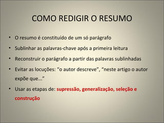COMO REDIGIR O RESUMO O resumo é constituído de um só parágrafo Sublinhar as palavras-chave após a primeira leitura Reconstruir o parágrafo a partir das palavras sublinhadas Evitar as locuções: “o autor descreve”, “neste artigo o autor expõe que...” Usar as etapas de:  supressão, generalização, seleção e construção 