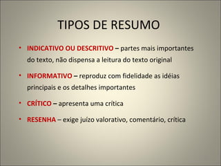 TIPOS DE RESUMO INDICATIVO OU DESCRITIVO  –  partes mais importantes do texto, não dispensa a leitura do texto original   INFORMATIVO  –  reproduz com fidelidade as idéias principais e os detalhes importantes CRÍTICO  –  apresenta uma crítica RESENHA   – exige juízo valorativo, comentário, crítica 