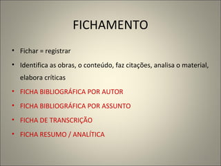 FICHAMENTO Fichar = registrar Identifica as obras, o conteúdo, faz citações, analisa o material, elabora críticas FICHA BIBLIOGRÁFICA POR AUTOR FICHA BIBLIOGRÁFICA POR ASSUNTO FICHA DE TRANSCRIÇÃO FICHA RESUMO / ANALÍTICA 