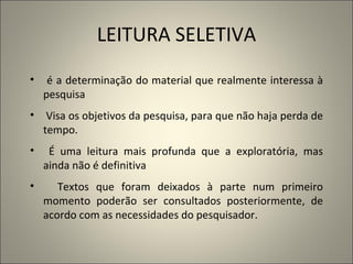LEITURA SELETIVA é a determinação do material que realmente interessa à pesquisa V isa os objetivos   da   pesquisa, para que não haja perda de tempo.  É uma leitura mais profunda que a exploratória, mas ainda não é definitiva Textos que foram deixados à parte num primeiro momento poderão ser consultados posteriormente, de acordo com as necessidades do pesquisador. 