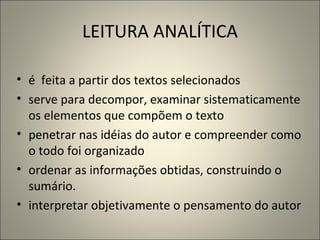 LEITURA ANALÍTICA é  feita a partir dos textos selecionados serve para decompor, examinar sistematicamente os elementos que compõem o texto penetrar nas idéias do autor e compreender como o todo foi organizado ordenar as informações obtidas, construindo o sumário.   interpretar objetivamente o pensamento do autor 