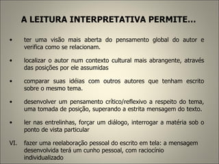 A LEITURA INTERPRETATIVA PERMITE… ter uma visão mais aberta do pensamento global do autor e verifica como se relacionam.  localizar o autor num contexto cultural mais abrangente, através das posições por ele assumidas comparar suas idéias com outros autores que tenham escrito sobre o mesmo tema.  desenvolver um pensamento crítico/reflexivo a respeito do tema, uma tomada de posição, superando a estrita mensagem do texto.  ler nas entrelinhas, forçar um diálogo, interrogar a matéria sob o ponto de vista particular fazer uma reelaboração pessoal do escrito em tela: a mensagem desenvolvida terá um cunho pessoal, com raciocínio individualizado   