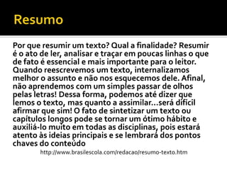 Por que resumir um texto? Qual a finalidade? Resumir
é o ato de ler, analisar e traçar em poucas linhas o que
de fato é essencial e mais importante para o leitor.
Quando reescrevemos um texto, internalizamos
melhor o assunto e não nos esquecemos dele. Afinal,
não aprendemos com um simples passar de olhos
pelas letras! Dessa forma, podemos até dizer que
lemos o texto, mas quanto a assimilar...será difícil
afirmar que sim! O fato de sintetizar um texto ou
capítulos longos pode se tornar um ótimo hábito e
auxiliá-lo muito em todas as disciplinas, pois estará
atento às ideias principais e se lembrará dos pontos
chaves do conteúdo
http://www.brasilescola.com/redacao/resumo-texto.htm
 