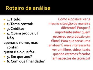  1.Titulo:
 2.Tema central:
 3. Créditos:
 4. Quem produziu?
Não
apenas o nome, mas
contar
quem é e o que faz.
 5. Em que ano?
 6. Com que finalidade?
Como é possível ver a
mesma situação de maneira
diferente? Porque é
importante saber quem
escreveu ou produziu um
filme? Para que serve uma
analise? É mais interessante
ver um filme, vídeo, texto
quando estamos focados
em aspectos de técnicos?
 