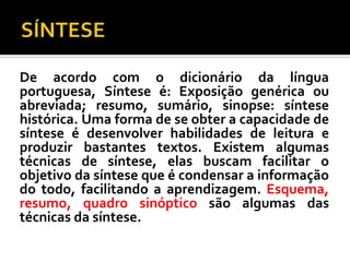 De acordo com o dicionário da língua
portuguesa, Síntese é: Exposição genérica ou
abreviada; resumo, sumário, sinopse: síntese
histórica. Uma forma de se obter a capacidade de
síntese é desenvolver habilidades de leitura e
produzir bastantes textos. Existem algumas
técnicas de síntese, elas buscam facilitar o
objetivo da síntese que é condensar a informação
do todo, facilitando a aprendizagem. Esquema,
resumo, quadro sinóptico são algumas das
técnicas da síntese.
 