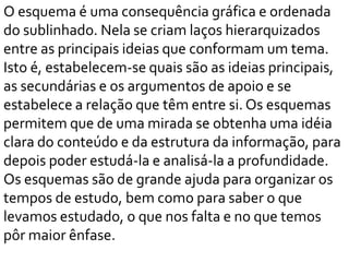 O esquema é uma consequência gráfica e ordenada
do sublinhado. Nela se criam laços hierarquizados
entre as principais ideias que conformam um tema.
Isto é, estabelecem-se quais são as ideias principais,
as secundárias e os argumentos de apoio e se
estabelece a relação que têm entre si. Os esquemas
permitem que de uma mirada se obtenha uma idéia
clara do conteúdo e da estrutura da informação, para
depois poder estudá-la e analisá-la a profundidade.
Os esquemas são de grande ajuda para organizar os
tempos de estudo, bem como para saber o que
levamos estudado, o que nos falta e no que temos
pôr maior ênfase.
 