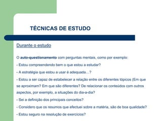Durante o estudo
O auto-questionamento com perguntas mentais, como por exemplo:
- Estou compreendendo bem o que estou a estudar?
- A estratégia que estou a usar é adequada…?
- Estou a ser capaz de estabelecer a relação entre os diferentes tópicos (Em que
se aproximam? Em que são diferentes? De relacionar os conteúdos com outros
aspectos, por exemplo, a situações do dia-a-dia?
- Sei a definição dos principais conceitos?
- Considero que os resumos que efectuei sobre a matéria, são de boa qualidade?
- Estou seguro na resolução de exercícios?
TÉCNICAS DE ESTUDO
 