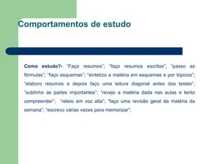 Como estudo?- “Faço resumos”; “faço resumos escritos”; “passo as
fórmulas”; “faço esquemas”; “sintetizo a matéria em esquemas e por tópicos”;
“elaboro resumos e depois faço uma leitura diagonal antes dos testes”;
”sublinho as partes importantes”; “revejo a matéria dada nas aulas e tento
compreender”; “releio em voz alta”; “faço uma revisão geral da matéria da
semana”; “escrevo várias vezes para memorizar”;
Comportamentos de estudo
 