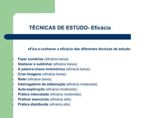 ●Fica a conhecer a eficácia das diferentes técnicas de estudo:
 Fazer sumários (eficácia baixa);
 Destacar e sublinhar (eficácia baixa);
 A palavra-chave mnemónica (eficácia baixa);
 Criar Imagens (eficácia baixa);
 Reler (eficácia baixa);
 Interrogatório de elaboração (eficácia moderada);
 Auto-explicação (eficácia moderada);
 Prática intercalada (eficácia moderada);
 Praticar exercícios (eficácia alta);
 Prática distribuída (eficácia alta)
TÉCNICAS DE ESTUDO- Eficácia
 