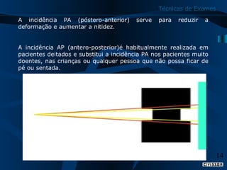 Técnicas de Exames
A  incidência  PA  (póstero-anterior)  serve  para  reduzir  a 
deformação e aumentar a nitidez.
 
A  incidência  AP  (antero-posterior)é  habitualmente  realizada  em 
pacientes deitados e substitui a incidência PA nos pacientes muito 
doentes, nas crianças ou qualquer pessoa que não possa ficar de 
pé ou sentada.

14

 