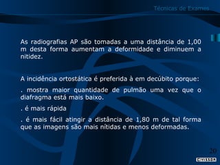 Técnicas de Exames

As radiografias AP são tomadas a uma distância de 1,00
m desta forma aumentam a deformidade e diminuem a
nitidez.
A incidência ortostática é preferida à em decúbito porque:
. mostra maior quantidade de pulmão uma vez que o
diafragma está mais baixo.
. é mais rápida
. é mais fácil atingir a distância de 1,80 m de tal forma
que as imagens são mais nítidas e menos deformadas.

20

 