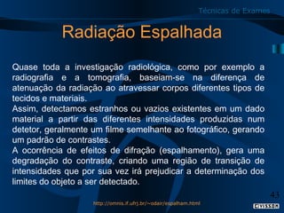 Técnicas de Exames

Radiação Espalhada
Quase toda a investigação radiológica, como por exemplo a
radiografia e a tomografia, baseiam-se na diferença de
atenuação da radiação ao atravessar corpos diferentes tipos de
tecidos e materiais.
Assim, detectamos estranhos ou vazios existentes em um dado
material a partir das diferentes intensidades produzidas num
detetor, geralmente um filme semelhante ao fotográfico, gerando
um padrão de contrastes.
A ocorrência de efeitos de difração (espalhamento), gera uma
degradação do contraste, criando uma região de transição de
intensidades que por sua vez irá prejudicar a determinação dos
limites do objeto a ser detectado.

43
http://omnis.if.ufrj.br/~odair/espalham.html

 