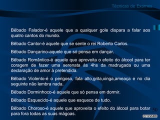 Técnicas de Exames

Bêbado Falador-é aquele que a qualquer gole dispara a falar aos
quatro cantos do mundo.
Bêbado Cantor-é aquele que se sente o rei Roberto Carlos.
Bêbado Dançarino-aquele que só pensa em dançar.
Bêbado Romântico-é aquele que aproveita o efeito do álcool para ter
coragem de fazer uma serenata às 4hs da madrugada ou uma
declaração de amor à pretendida.
Bêbado Violento-é o perigoso, fala alto,grita,xinga,ameaça e no dia
seguinte não lembra nada.
Bêbado Dorminhoco-é aquele que só pensa em dormir.
Bêbado Esquecido-é aquele que esquece de tudo.
Bêbado Choroso-é aquele que aproveita o efeito do álcool para botar
para fora todas as suas mágoas.

50

 