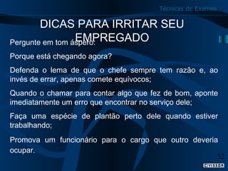 Técnicas de Exames

DICAS PARA IRRITAR SEU
EMPREGADO
Pergunte em tom áspero:
Porque está chegando agora?
Defenda o lema de que o chefe sempre tem razão e, ao
invés de errar, apenas comete equívocos;
Quando o chamar para contar algo que fez de bom, aponte
imediatamente um erro que encontrar no serviço dele;
Faça uma espécie de plantão perto dele quando estiver
trabalhando;
Promova um funcionário para o cargo que outro deveria
ocupar.
52

 