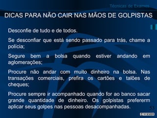 Técnicas de Exames

DICAS PARA NÃO CAIR NAS MÃOS DE GOLPISTAS
Desconfie de tudo e de todos.
Se desconfiar que está sendo passado para trás, chame a
polícia;
Segure bem a
aglomerações;

bolsa

quando

estiver

andando

em

Procure não andar com muito dinheiro na bolsa. Nas
transações comerciais, prefira os cartões e talões de
cheques;
Procure sempre ir acompanhado quando for ao banco sacar
grande quantidade de dinheiro. Os golpistas prefererm
aplicar seus golpes nas pessoas desacompanhadas.
53

 
