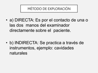 MÉTODO DE EXPLORACIÓN
• a) DIRECTA: Es por el contacto de una o
las dos manos del examinador
directamente sobre el paciente.
• b) INDIRECTA: Se practica a través de
instrumentos, ejemplo: cavidades
naturales
 