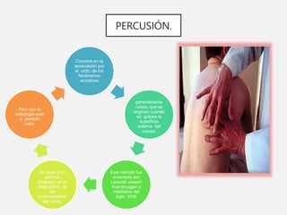 PERCUSIÓN.
Consiste en la
apreciación por
el oído, de los
fenómenos
acústicos
generalmente
ruidos, que se
originan cuando
se golpea la
superficie
externa del
cuerpo.
Este método fue
inventado por
Leopold Joseph
Auenbrugger a
mediados del
siglo XVIII
dio lugar a un
enorme
progreso en el
diagnóstico de
las
enfermedades
del tórax,
Pero con la
radiología este
a perdido
valor.
 