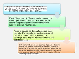 RUIDO SONORO (O RESONANTE): ES EL
QUE SE ESCUCHA, POR EJEMPLO, AL PERCUTIR
EL TÓRAX SOBRE PULMÓN NORMAL.
Ruido hipersonoro (o hiperresonante): es como el
sonoro, pero de tono más alto. Por ejemplo, se
escucha al percutir pulmones enfisematosos o
cuando existe un neumotórax.
Ruido timpánico: es de una frecuencia más
elevada. Por ejemplo, se puede escuchar al
percutir un neumotórax a tensión, o el
estómago lleno de gas después de tomar una
bebida gaseosa.
Ruido mate: ruido opaco que se genera al percutir estructuras
macizas. Por ejemplo, se escucha al percutir la base de un
pulmón con una neumonía, el área de matidez hepática, o una
pierna. Una variante del ruido mate es la matidez hídrica, que
es un ruido más seco, o más duro, que se escucha sobre los
derrames pleurales extensos.
 