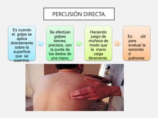 PERCUSIÓN DIRECTA.
Es cuando
el golpe se
aplica
directamente
sobre la
superficie
que se
examina.
Se efectúan
golpes
breves,
precisos, con
la punta de
los dedos de
una mano,
Haciendo
juego de
muñeca de
modo que
la mano
caiga
libremente.
Es útil
para
evaluar la
sonorida
d
pulmonar.
 
